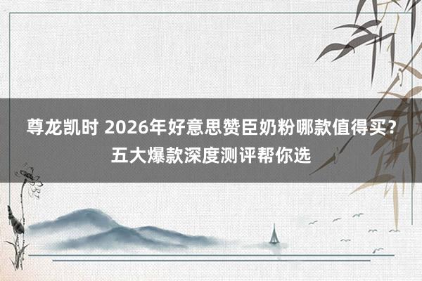 尊龙凯时 2026年好意思赞臣奶粉哪款值得买？五大爆款深度测评帮你选