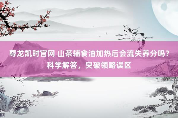 尊龙凯时官网 山茶辅食油加热后会流失养分吗？科学解答，突破领略误区