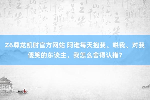 Z6尊龙凯时官方网站 阿谁每天抱我、哄我、对我傻笑的东谈主，我怎么舍得认错？