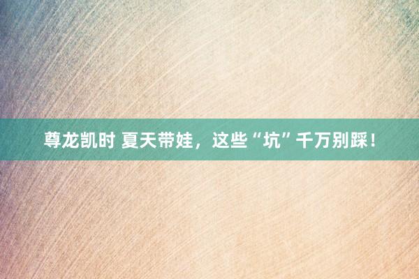 尊龙凯时 夏天带娃，这些“坑”千万别踩！