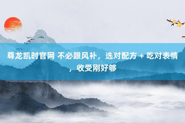 尊龙凯时官网 不必跟风补，选对配方 + 吃对表情，收受刚好够