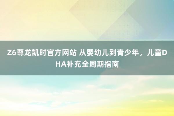 Z6尊龙凯时官方网站 从婴幼儿到青少年，儿童DHA补充全周期指南