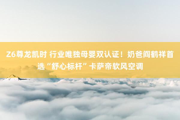 Z6尊龙凯时 行业唯独母婴双认证！奶爸阎鹤祥首选“舒心标杆”卡萨帝软风空调