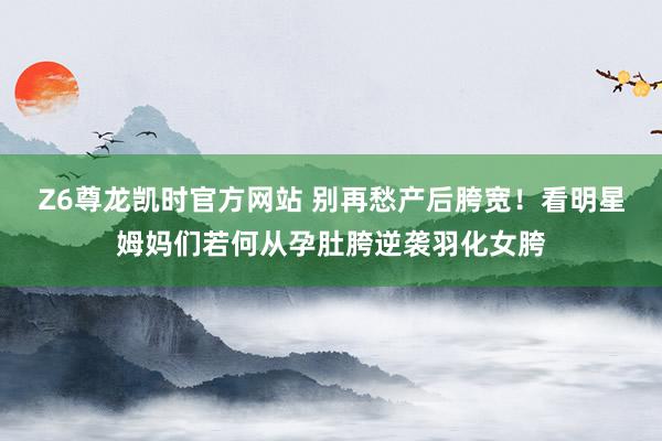 Z6尊龙凯时官方网站 别再愁产后胯宽！看明星姆妈们若何从孕肚胯逆袭羽化女胯