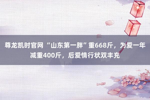 尊龙凯时官网 “山东第一胖”重668斤，为爱一年减重400斤，后爱情行状双丰充