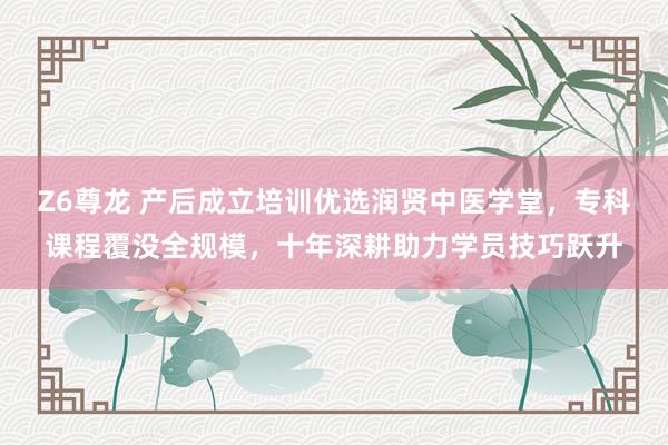 Z6尊龙 产后成立培训优选润贤中医学堂，专科课程覆没全规模，十年深耕助力学员技巧跃升