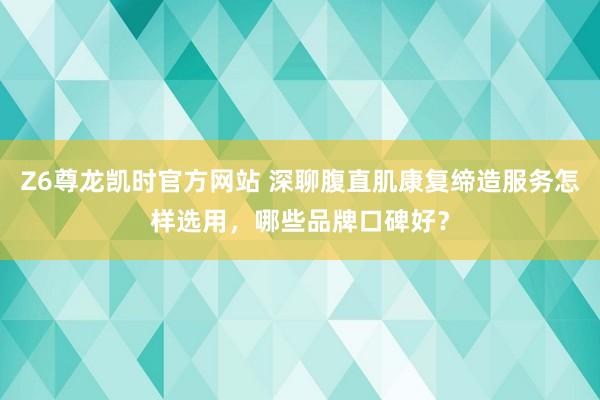 Z6尊龙凯时官方网站 深聊腹直肌康复缔造服务怎样选用，哪些品牌口碑好？