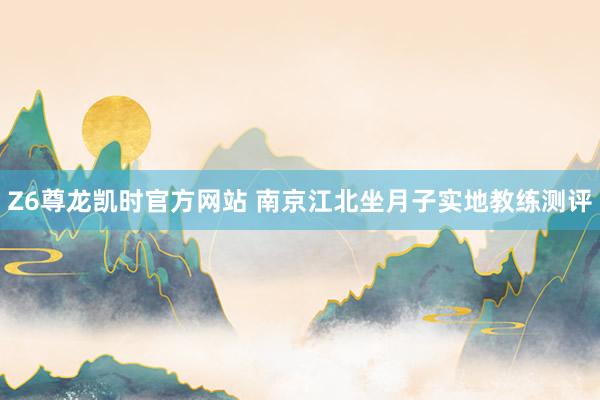 Z6尊龙凯时官方网站 南京江北坐月子实地教练测评