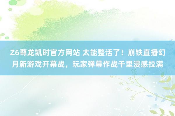 Z6尊龙凯时官方网站 太能整活了！崩铁直播幻月新游戏开幕战，玩家弹幕作战千里浸感拉满