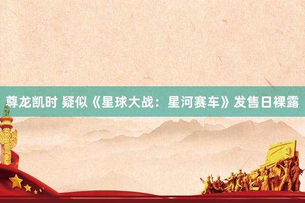 尊龙凯时 疑似《星球大战：星河赛车》发售日裸露
