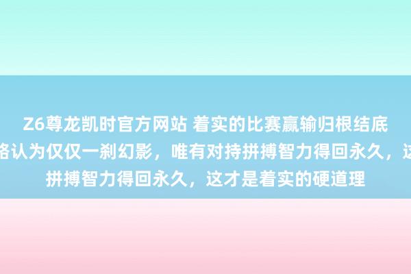 Z6尊龙凯时官方网站 着实的比赛赢输归根结底还是实力决定，套路认为仅仅一刹幻影，唯有对持拼搏智力得回永久，这才是着实的硬道理