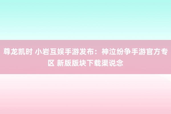 尊龙凯时 小岩互娱手游发布：神泣纷争手游官方专区 新版版块下载渠说念