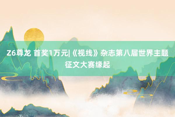 Z6尊龙 首奖1万元|《视线》杂志第八届世界主题征文大赛缘起