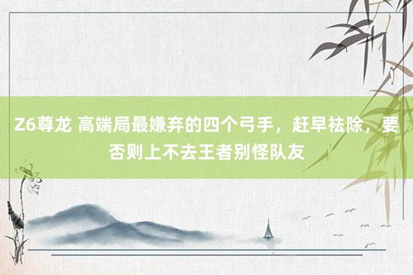 Z6尊龙 高端局最嫌弃的四个弓手，赶早袪除，要否则上不去王者别怪队友