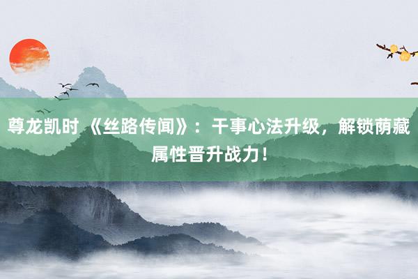 尊龙凯时 《丝路传闻》：干事心法升级，解锁荫藏属性晋升战力！