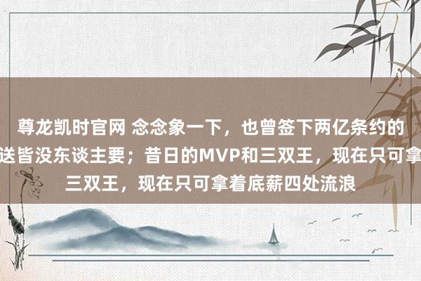 尊龙凯时官网 念念象一下，也曾签下两亿条约的全明星，现在白送皆没东谈主要；昔日的MVP和三双王，现在只可拿着底薪四处流浪