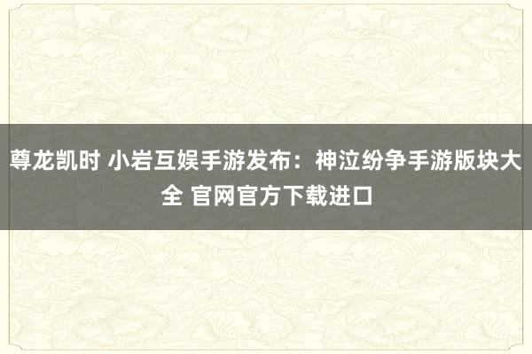 尊龙凯时 小岩互娱手游发布：神泣纷争手游版块大全 官网官方下载进口