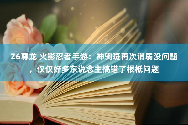 Z6尊龙 火影忍者手游：神驹斑再次消弱没问题，仅仅好多东说念主搞错了根柢问题