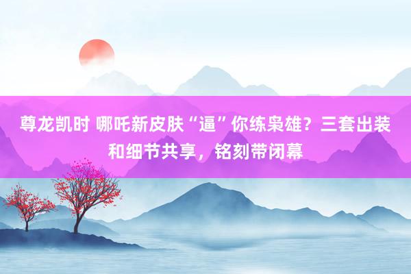 尊龙凯时 哪吒新皮肤“逼”你练枭雄？三套出装和细节共享，铭刻带闭幕