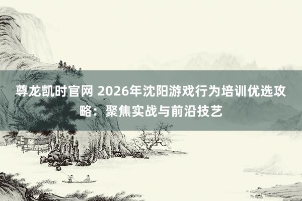 尊龙凯时官网 2026年沈阳游戏行为培训优选攻略：聚焦实战与前沿技艺