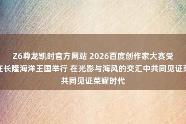 Z6尊龙凯时官方网站 2026百度创作家大赛受奖盛典在长隆海洋王国举行 在光影与海风的交汇中共同见证荣耀时代