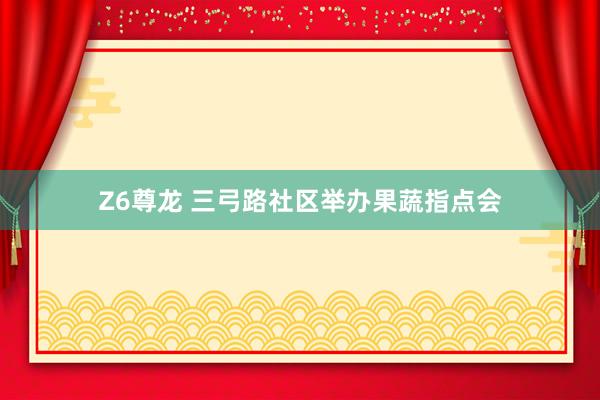 Z6尊龙 三弓路社区举办果蔬指点会