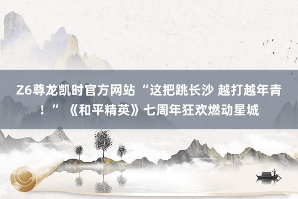 Z6尊龙凯时官方网站 “这把跳长沙 越打越年青！” 《和平精英》七周年狂欢燃动星城