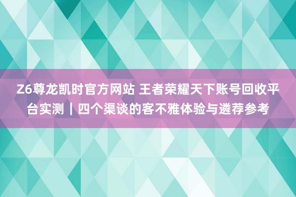 Z6尊龙凯时官方网站 王者荣耀天下账号回收平台实测｜四个渠谈的客不雅体验与遴荐参考