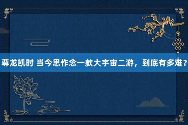 尊龙凯时 当今思作念一款大宇宙二游，到底有多难？