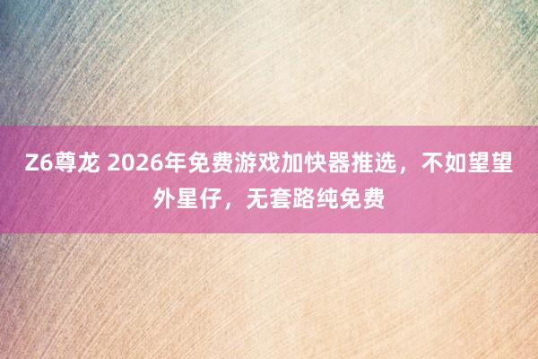 Z6尊龙 2026年免费游戏加快器推选，不如望望外星仔，无套路纯免费