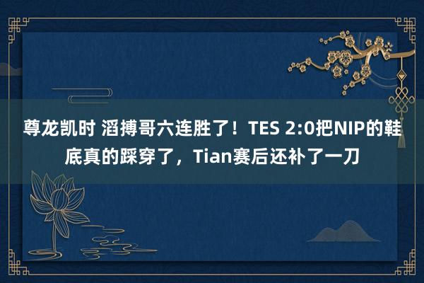 尊龙凯时 滔搏哥六连胜了！TES 2:0把NIP的鞋底真的踩穿了，Tian赛后还补了一刀