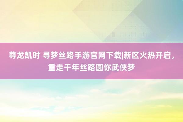 尊龙凯时 寻梦丝路手游官网下载|新区火热开启，重走千年丝路圆你武侠梦