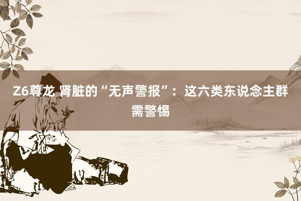 Z6尊龙 肾脏的“无声警报”：这六类东说念主群需警惕
