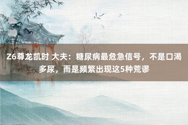 Z6尊龙凯时 大夫：糖尿病最危急信号，不是口渴多尿，而是频繁出现这5种荒谬