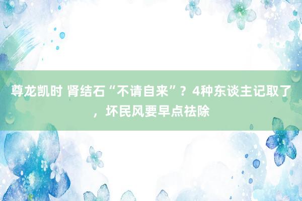 尊龙凯时 肾结石“不请自来”？4种东谈主记取了，坏民风要早点祛除