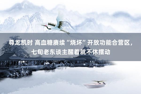 尊龙凯时 高血糖赓续“烧坏”开放功能合营区，七旬老东谈主醒着就不休摆动
