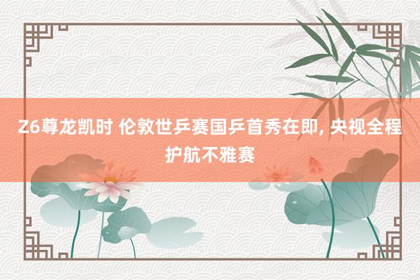 Z6尊龙凯时 伦敦世乒赛国乒首秀在即, 央视全程护航不雅赛