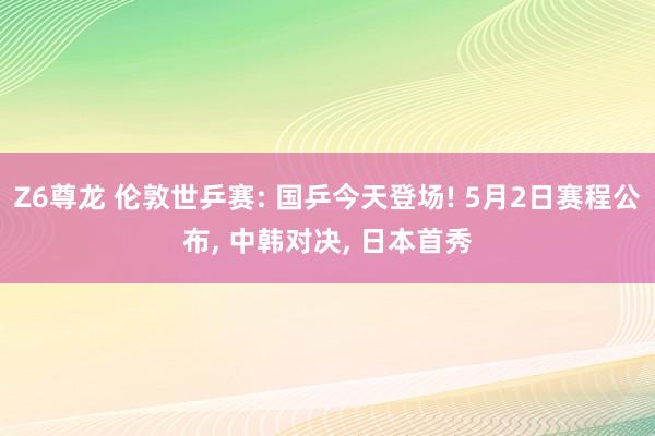 Z6尊龙 伦敦世乒赛: 国乒今天登场! 5月2日赛程公布， 中韩对决， 日本首秀