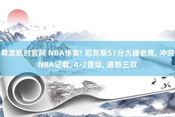 尊龙凯时官网 NBA惨案! 尼克斯51分大捷老鹰， 冲突NBA记载， 4-2晋级， 唐斯三双