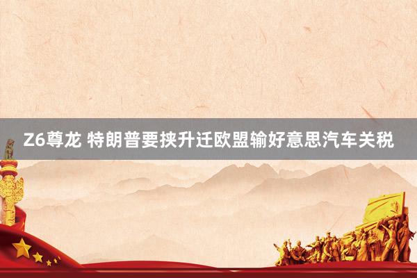 Z6尊龙 特朗普要挟升迁欧盟输好意思汽车关税