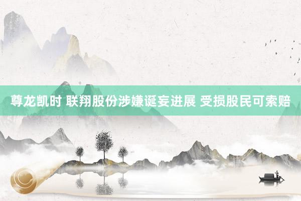 尊龙凯时 联翔股份涉嫌诞妄进展 受损股民可索赔