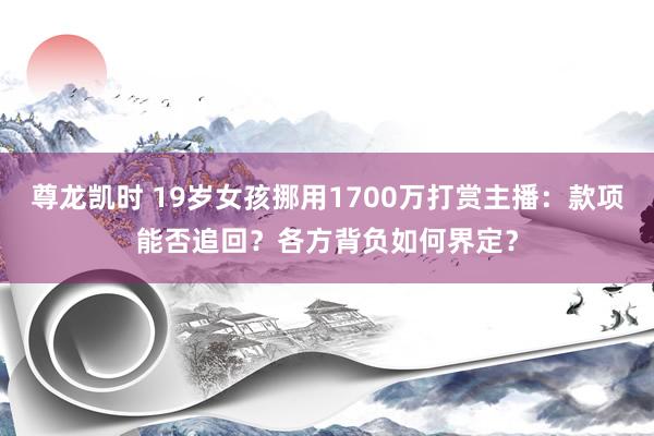 尊龙凯时 19岁女孩挪用1700万打赏主播：款项能否追回？各方背负如何界定？