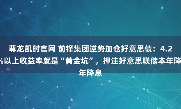 尊龙凯时官网 前锋集团逆势加仓好意思债：4.25%以上收益率就是“黄金坑”，押注好意思联储本年降息
