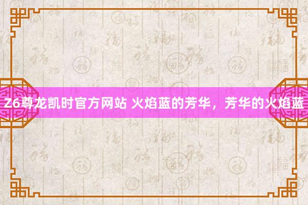 Z6尊龙凯时官方网站 火焰蓝的芳华，芳华的火焰蓝