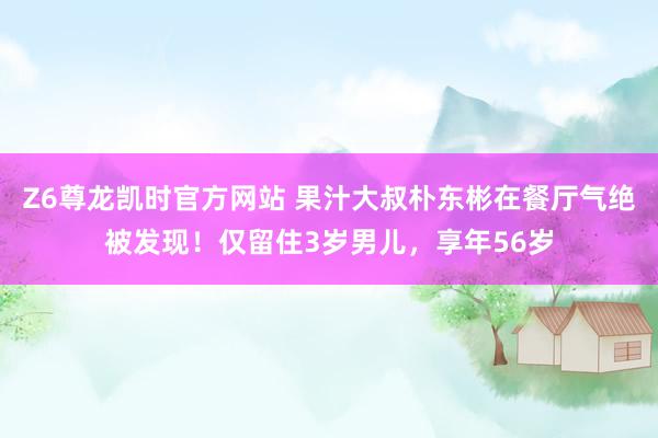 Z6尊龙凯时官方网站 果汁大叔朴东彬在餐厅气绝被发现！仅留住3岁男儿，享年56岁