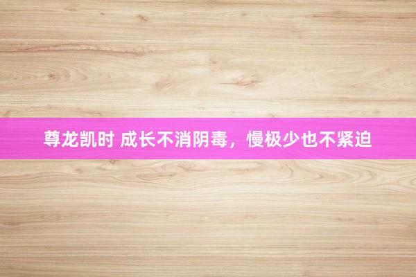 尊龙凯时 成长不消阴毒，慢极少也不紧迫