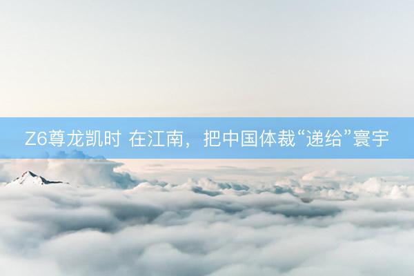 Z6尊龙凯时 在江南，把中国体裁“递给”寰宇