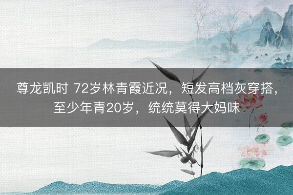 尊龙凯时 72岁林青霞近况，短发高档灰穿搭，至少年青20岁，统统莫得大妈味