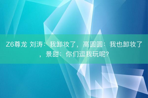 Z6尊龙 刘涛：我卸妆了，高圆圆：我也卸妆了，景甜：你们逗我玩呢？