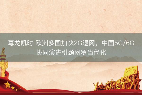 尊龙凯时 欧洲多国加快2G退网，中国5G/6G协同演进引颈网罗当代化